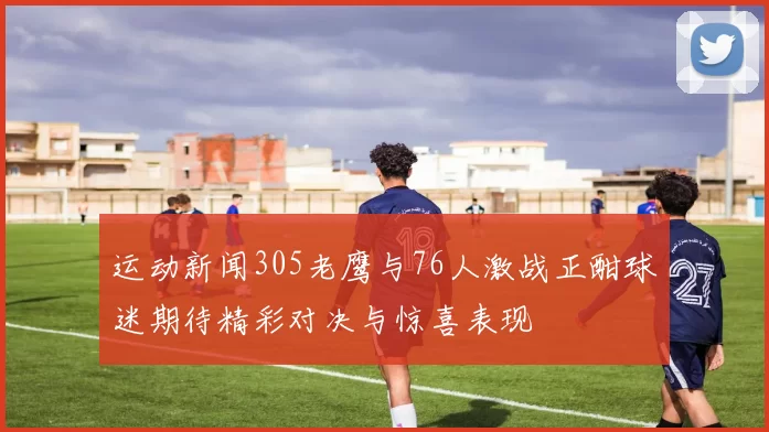 运动新闻305老鹰与76人激战正酣球迷期待精彩对决与惊喜表现