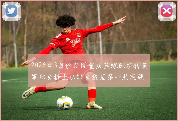 2026年3月份新闻重庆篮球队在精英赛积分榜上以55分稳居第一展现强劲实力