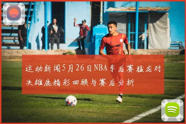 运动新闻5月26日NBA季后赛猛龙对决雄鹿精彩回顾与赛后分析