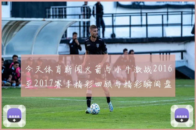 今天体育新闻火箭与小牛激战2016至2017赛季精彩回顾与精彩瞬间盘点