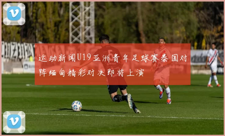 运动新闻U19亚洲青年足球赛泰国对阵缅甸精彩对决即将上演