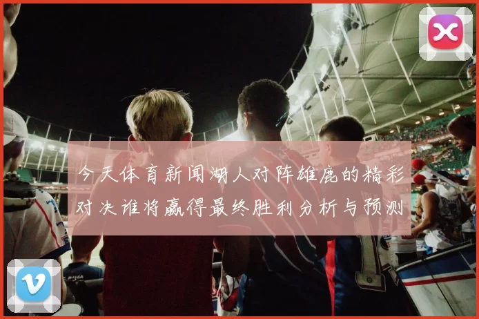 今天体育新闻湖人对阵雄鹿的精彩对决谁将赢得最终胜利分析与预测