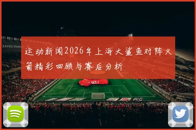 运动新闻2026年上海大鲨鱼对阵火箭精彩回顾与赛后分析